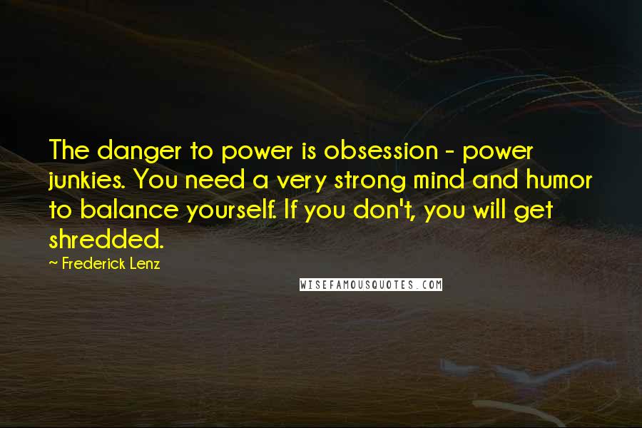 Frederick Lenz Quotes: The danger to power is obsession - power junkies. You need a very strong mind and humor to balance yourself. If you don't, you will get shredded.