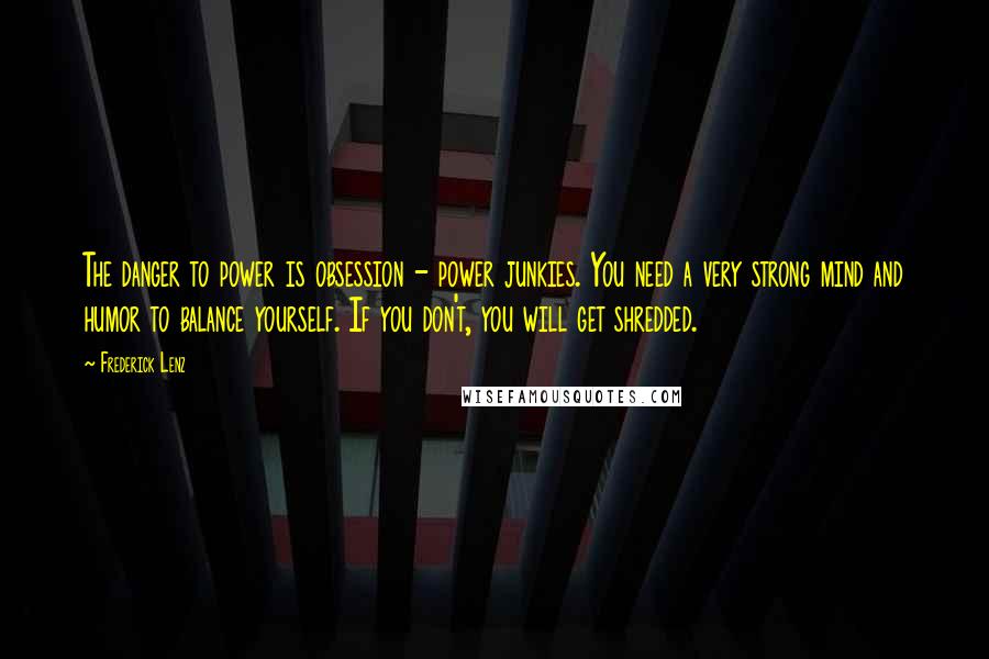 Frederick Lenz Quotes: The danger to power is obsession - power junkies. You need a very strong mind and humor to balance yourself. If you don't, you will get shredded.