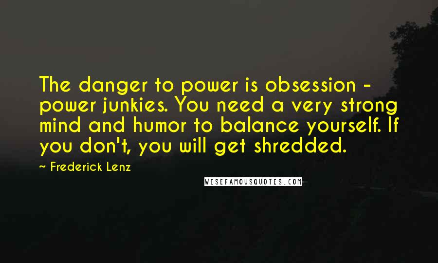 Frederick Lenz Quotes: The danger to power is obsession - power junkies. You need a very strong mind and humor to balance yourself. If you don't, you will get shredded.