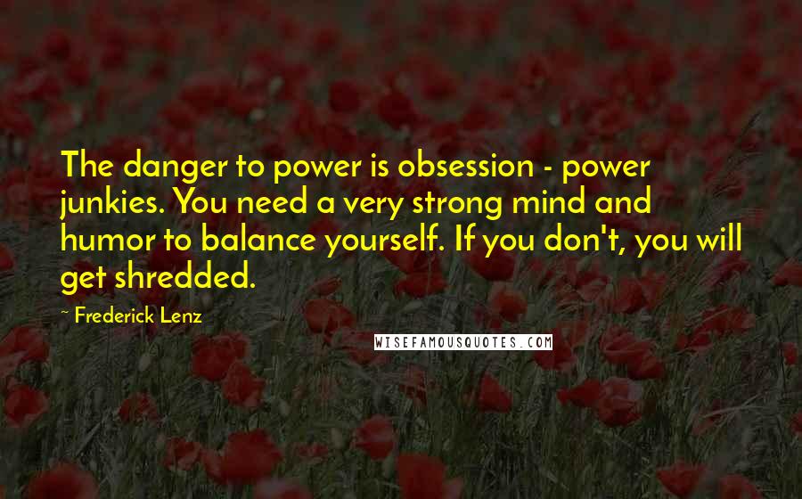 Frederick Lenz Quotes: The danger to power is obsession - power junkies. You need a very strong mind and humor to balance yourself. If you don't, you will get shredded.