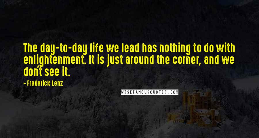 Frederick Lenz Quotes: The day-to-day life we lead has nothing to do with enlightenment. It is just around the corner, and we don't see it.