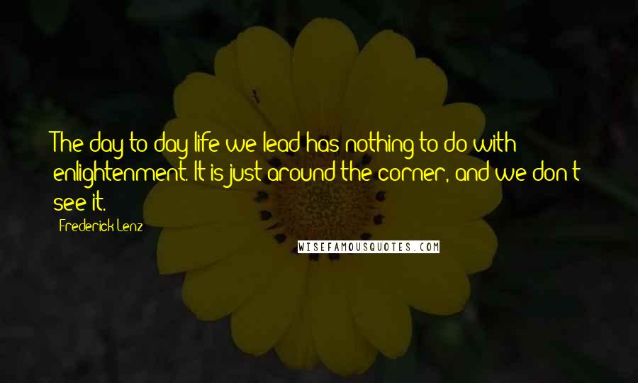 Frederick Lenz Quotes: The day-to-day life we lead has nothing to do with enlightenment. It is just around the corner, and we don't see it.