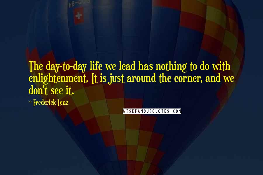Frederick Lenz Quotes: The day-to-day life we lead has nothing to do with enlightenment. It is just around the corner, and we don't see it.