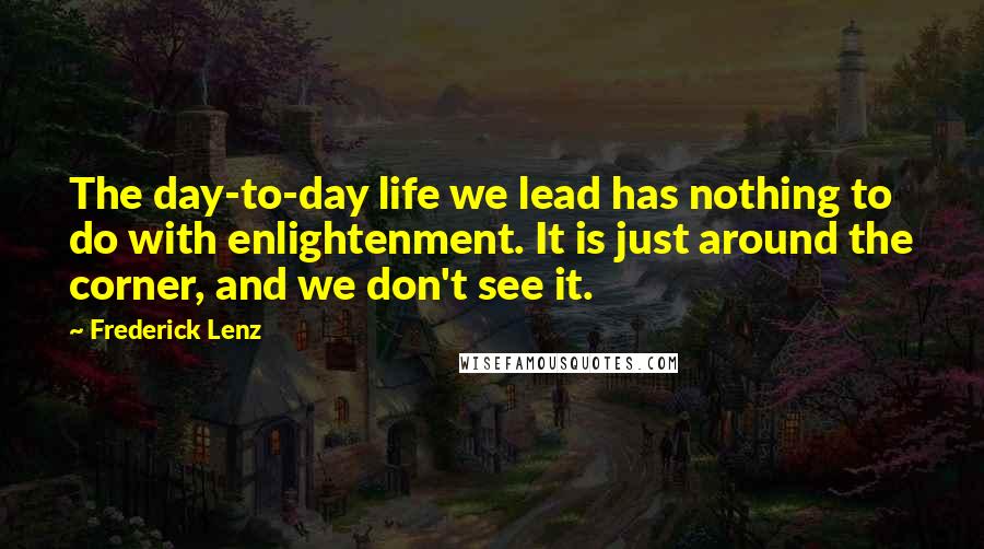 Frederick Lenz Quotes: The day-to-day life we lead has nothing to do with enlightenment. It is just around the corner, and we don't see it.