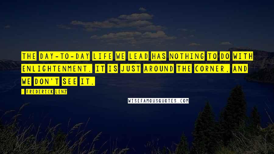 Frederick Lenz Quotes: The day-to-day life we lead has nothing to do with enlightenment. It is just around the corner, and we don't see it.