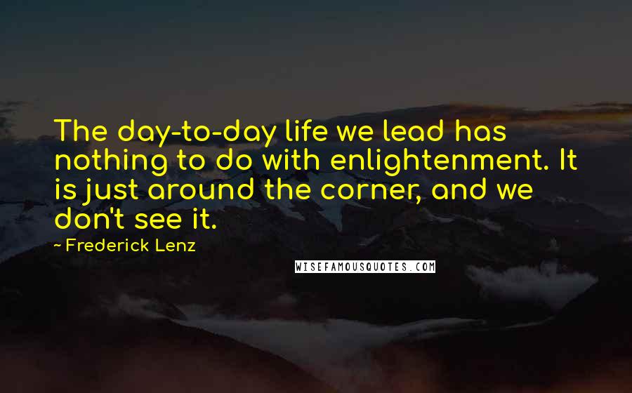 Frederick Lenz Quotes: The day-to-day life we lead has nothing to do with enlightenment. It is just around the corner, and we don't see it.
