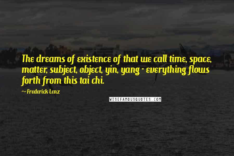 Frederick Lenz Quotes: The dreams of existence of that we call time, space, matter, subject, object, yin, yang - everything flows forth from this tai chi.
