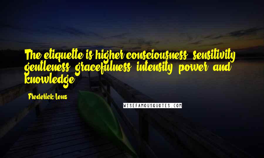 Frederick Lenz Quotes: The etiquette is higher consciousness, sensitivity, gentleness, gracefulness, intensity, power, and knowledge.