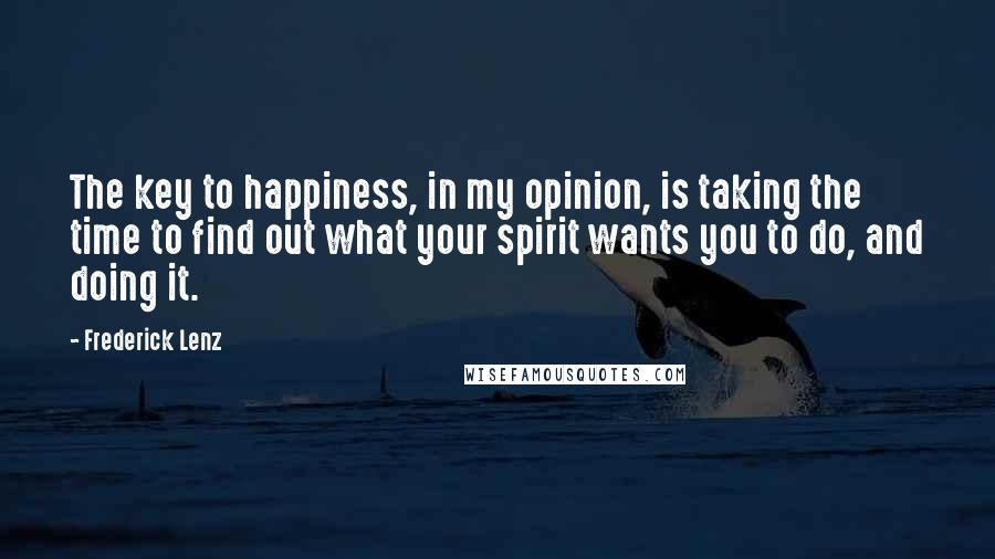 Frederick Lenz Quotes: The key to happiness, in my opinion, is taking the time to find out what your spirit wants you to do, and doing it.