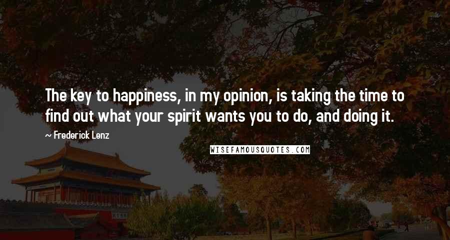 Frederick Lenz Quotes: The key to happiness, in my opinion, is taking the time to find out what your spirit wants you to do, and doing it.