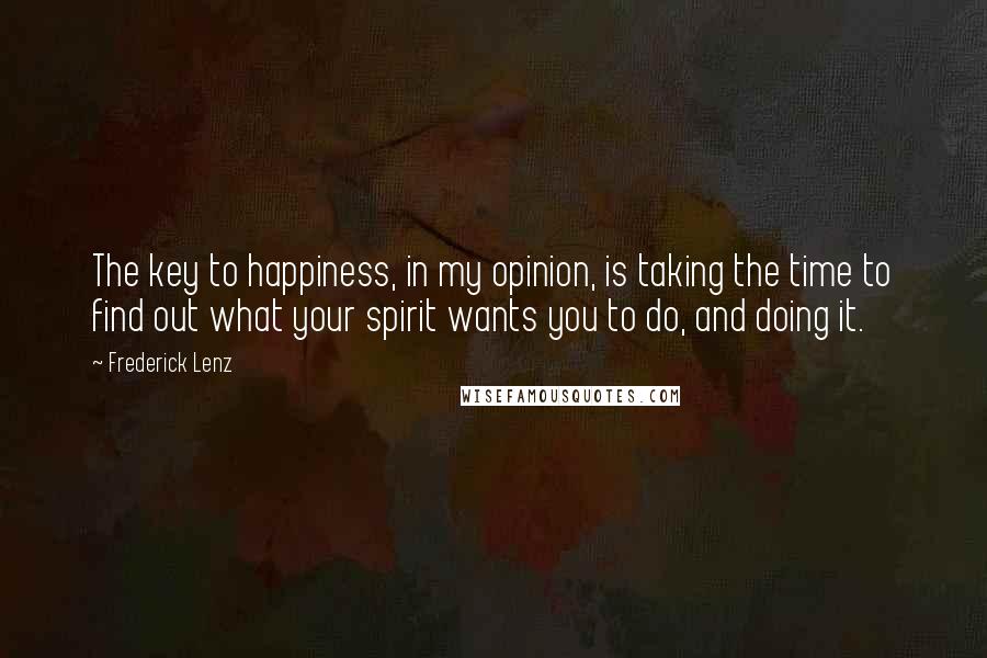 Frederick Lenz Quotes: The key to happiness, in my opinion, is taking the time to find out what your spirit wants you to do, and doing it.