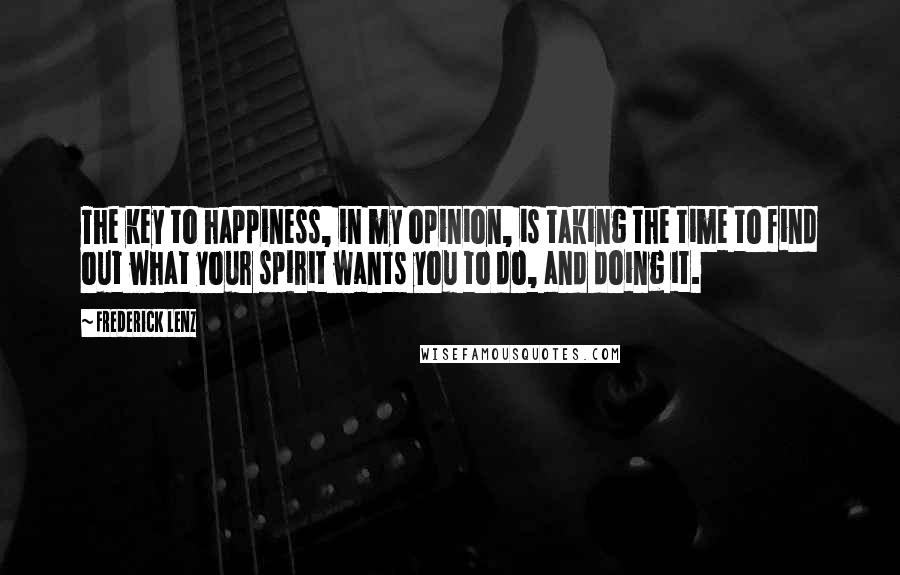 Frederick Lenz Quotes: The key to happiness, in my opinion, is taking the time to find out what your spirit wants you to do, and doing it.