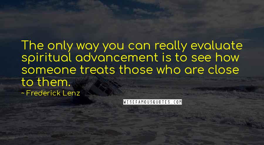 Frederick Lenz Quotes: The only way you can really evaluate spiritual advancement is to see how someone treats those who are close to them.