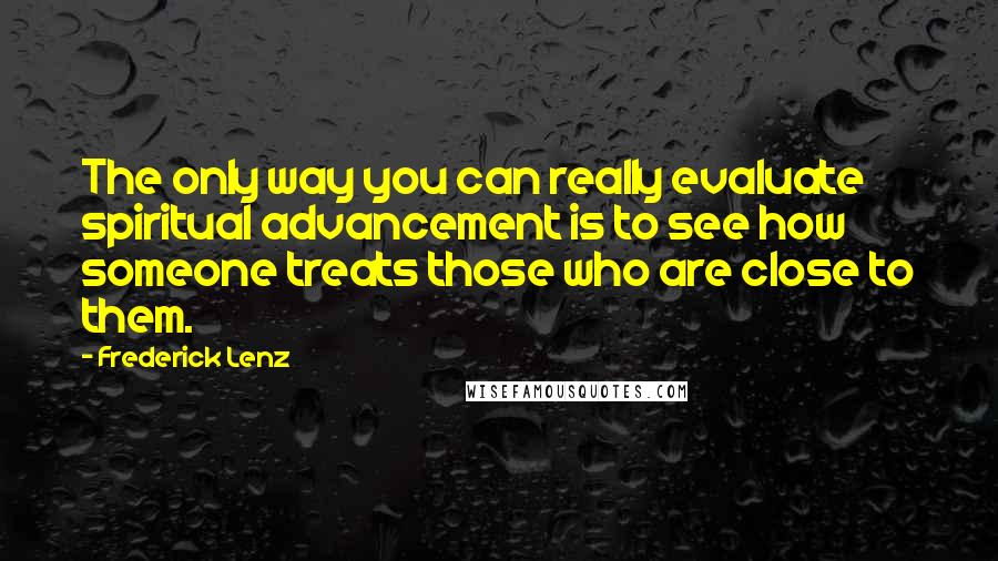 Frederick Lenz Quotes: The only way you can really evaluate spiritual advancement is to see how someone treats those who are close to them.