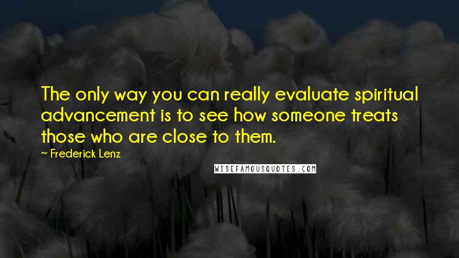 Frederick Lenz Quotes: The only way you can really evaluate spiritual advancement is to see how someone treats those who are close to them.