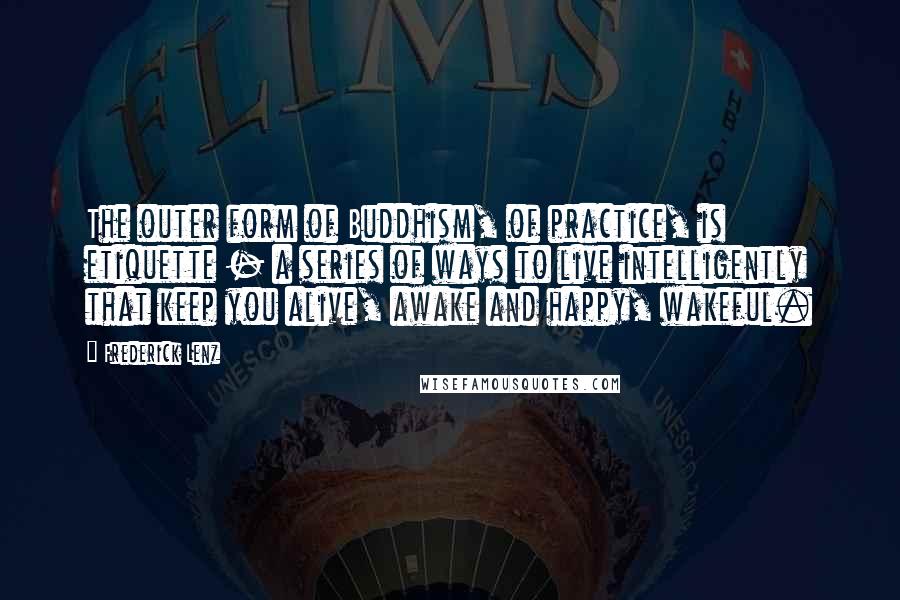 Frederick Lenz Quotes: The outer form of Buddhism, of practice, is etiquette - a series of ways to live intelligently that keep you alive, awake and happy, wakeful.