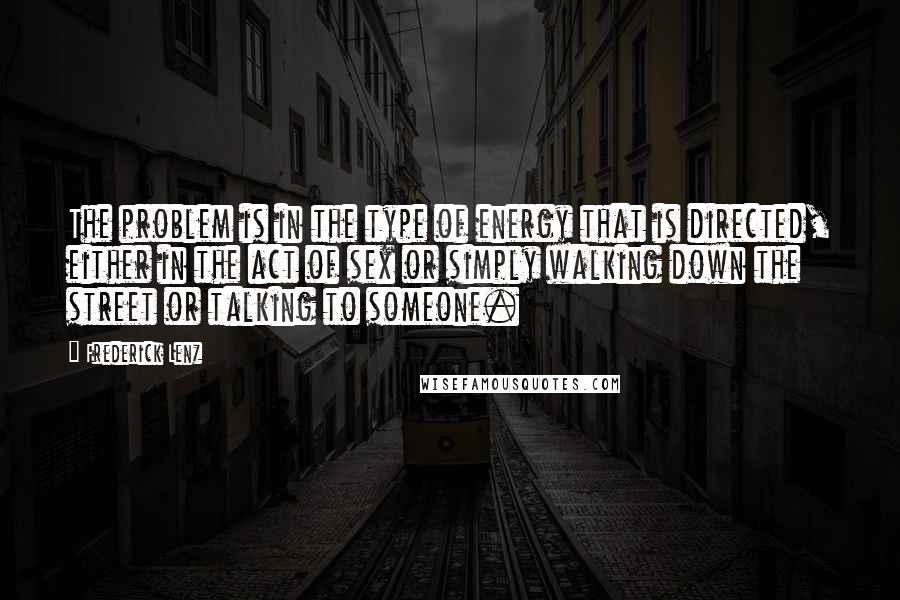 Frederick Lenz Quotes: The problem is in the type of energy that is directed, either in the act of sex or simply walking down the street or talking to someone.
