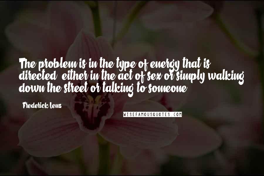 Frederick Lenz Quotes: The problem is in the type of energy that is directed, either in the act of sex or simply walking down the street or talking to someone.
