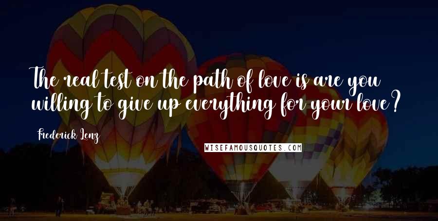 Frederick Lenz Quotes: The real test on the path of love is are you willing to give up everything for your love?