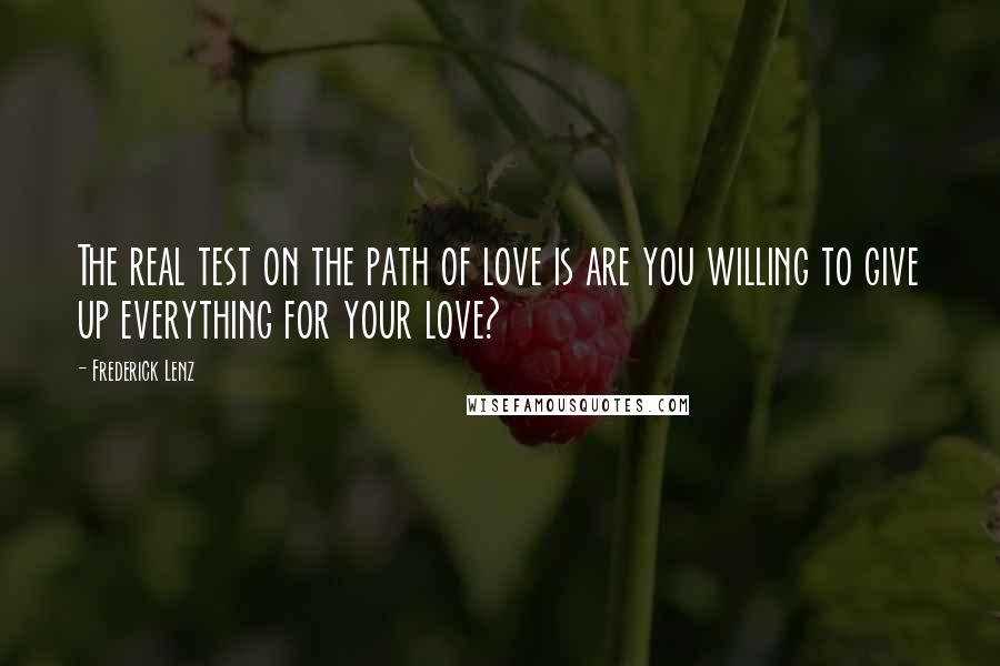 Frederick Lenz Quotes: The real test on the path of love is are you willing to give up everything for your love?