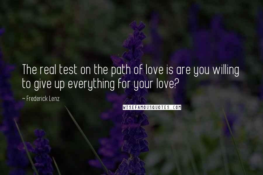 Frederick Lenz Quotes: The real test on the path of love is are you willing to give up everything for your love?