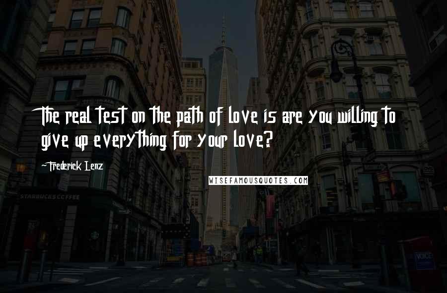 Frederick Lenz Quotes: The real test on the path of love is are you willing to give up everything for your love?