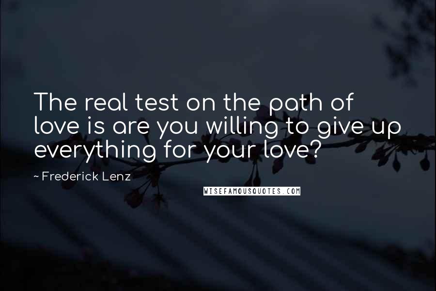 Frederick Lenz Quotes: The real test on the path of love is are you willing to give up everything for your love?