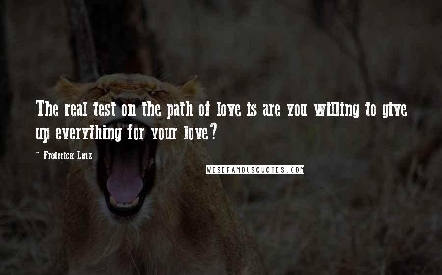 Frederick Lenz Quotes: The real test on the path of love is are you willing to give up everything for your love?