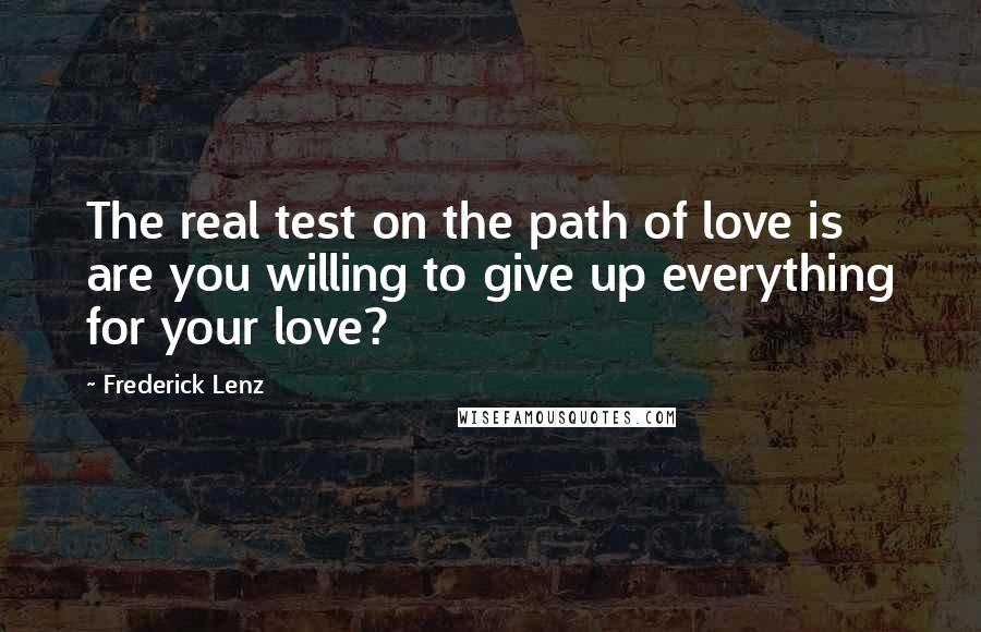 Frederick Lenz Quotes: The real test on the path of love is are you willing to give up everything for your love?