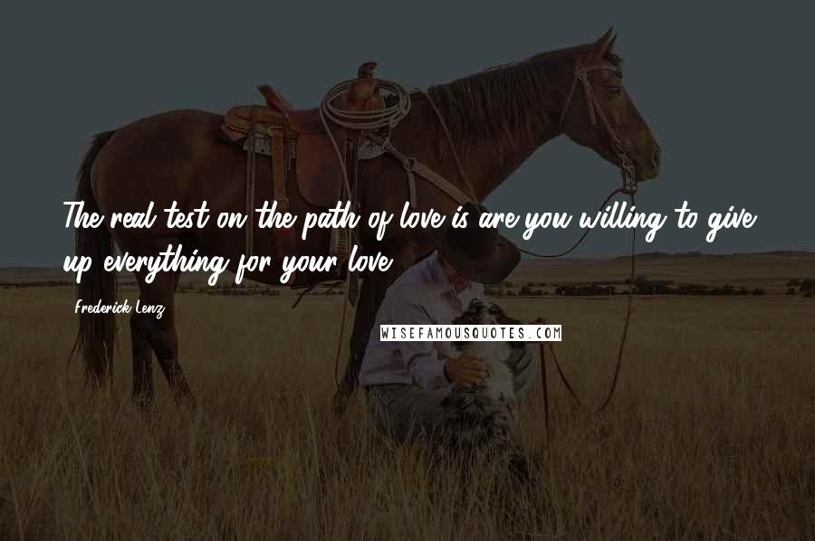 Frederick Lenz Quotes: The real test on the path of love is are you willing to give up everything for your love?