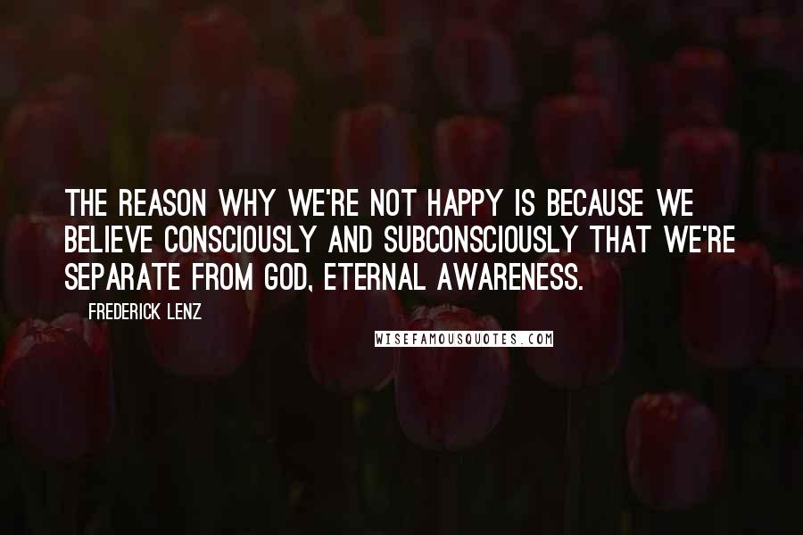 Frederick Lenz Quotes: The reason why we're not happy is because we believe consciously and subconsciously that we're separate from god, eternal awareness.
