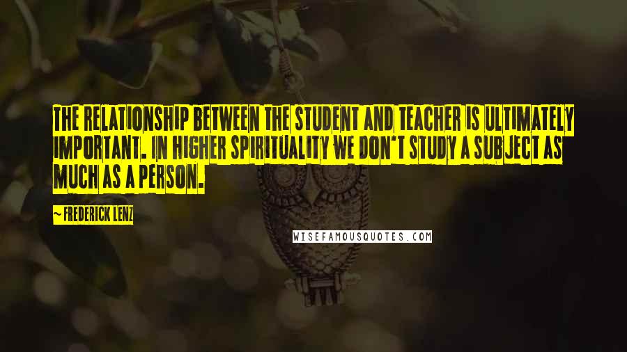 Frederick Lenz Quotes: The relationship between the student and teacher is ultimately important. In higher spirituality we don't study a subject as much as a person.