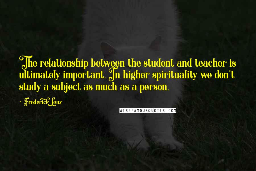 Frederick Lenz Quotes: The relationship between the student and teacher is ultimately important. In higher spirituality we don't study a subject as much as a person.