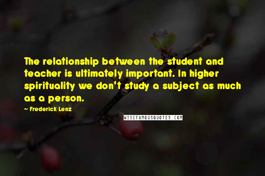 Frederick Lenz Quotes: The relationship between the student and teacher is ultimately important. In higher spirituality we don't study a subject as much as a person.