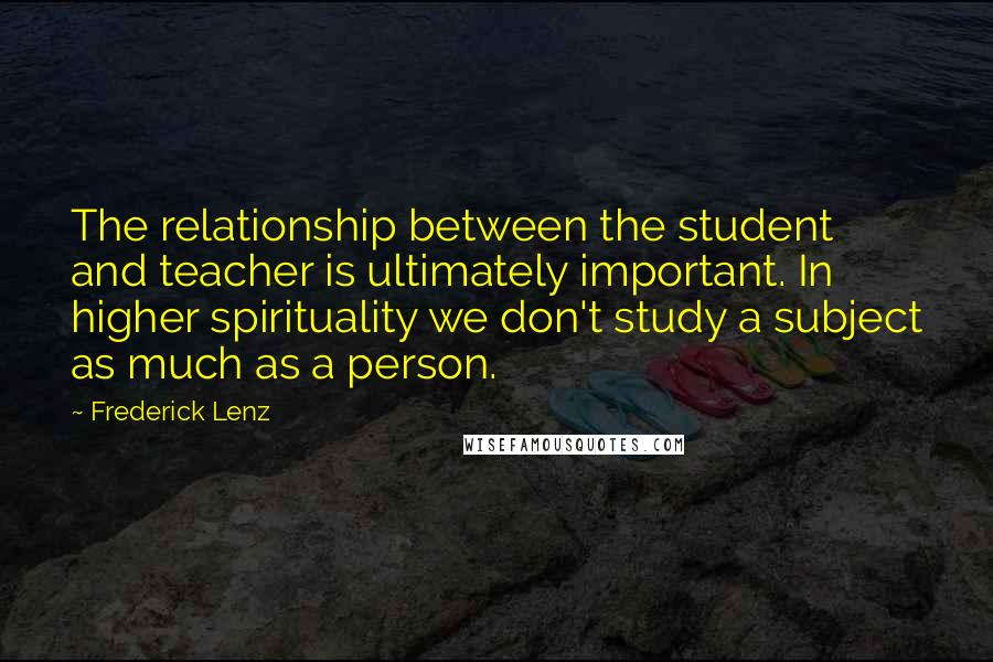 Frederick Lenz Quotes: The relationship between the student and teacher is ultimately important. In higher spirituality we don't study a subject as much as a person.