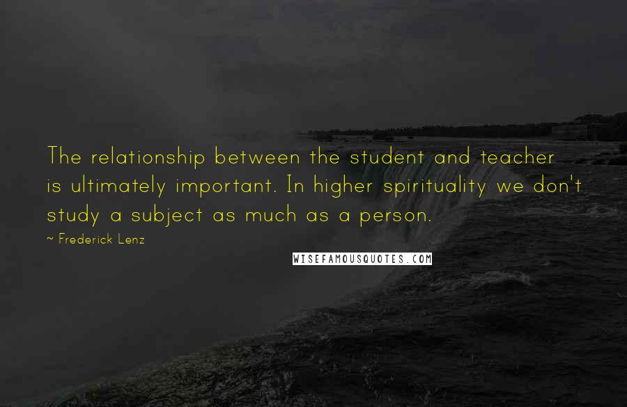 Frederick Lenz Quotes: The relationship between the student and teacher is ultimately important. In higher spirituality we don't study a subject as much as a person.