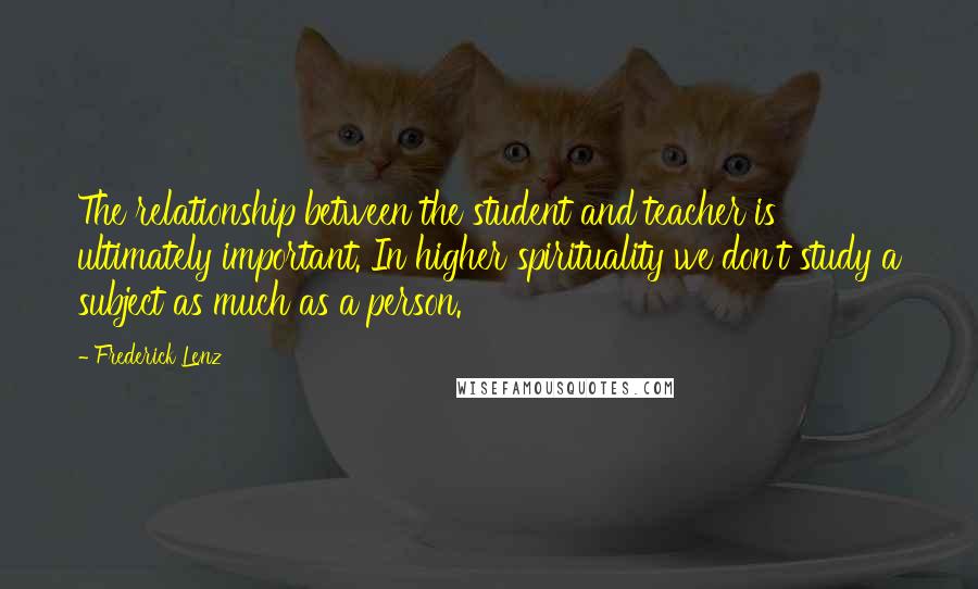 Frederick Lenz Quotes: The relationship between the student and teacher is ultimately important. In higher spirituality we don't study a subject as much as a person.