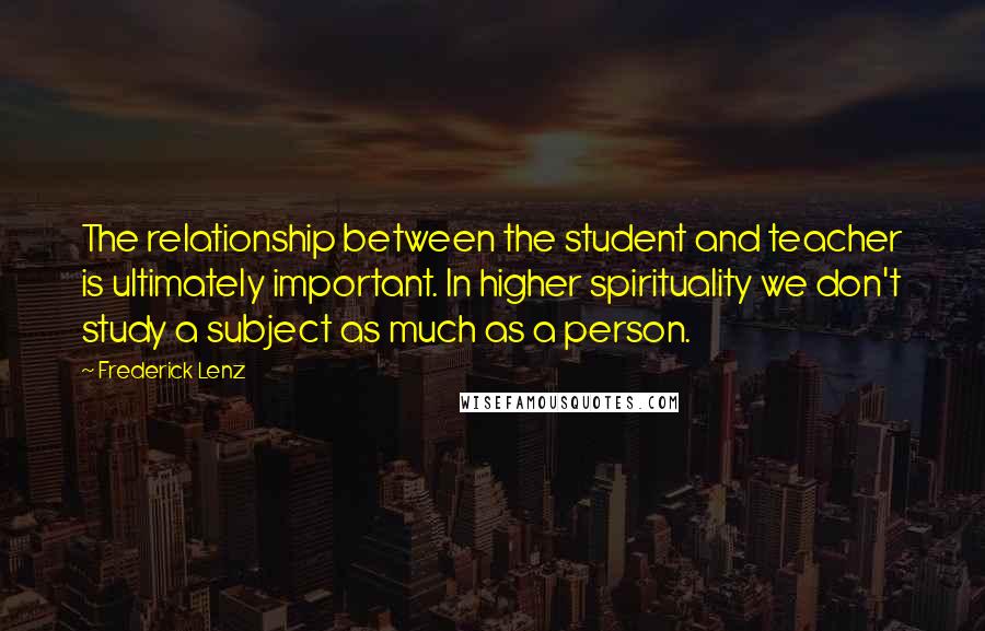 Frederick Lenz Quotes: The relationship between the student and teacher is ultimately important. In higher spirituality we don't study a subject as much as a person.