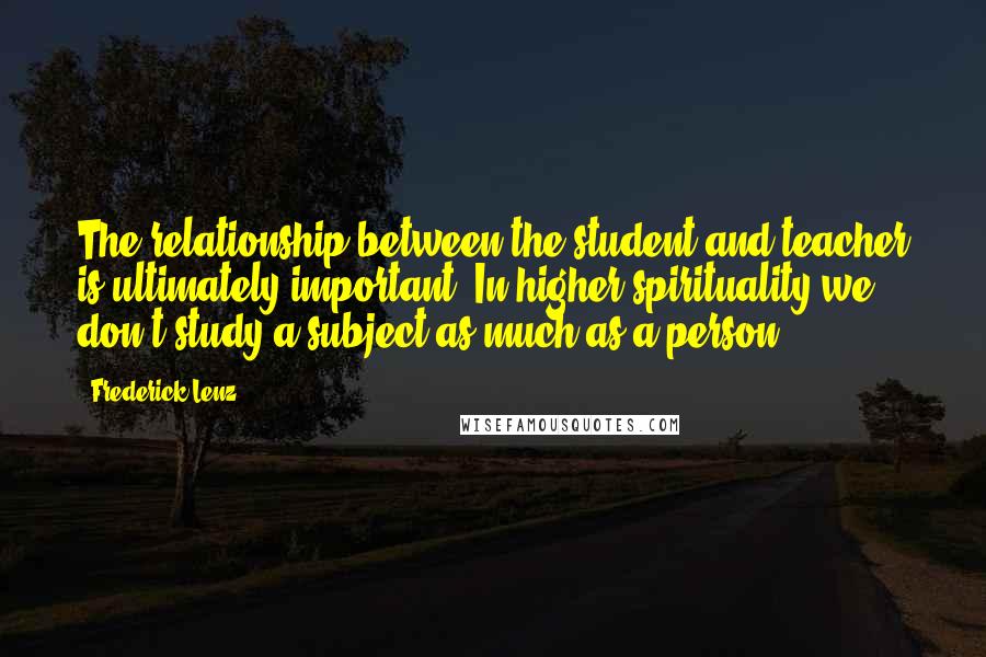 Frederick Lenz Quotes: The relationship between the student and teacher is ultimately important. In higher spirituality we don't study a subject as much as a person.