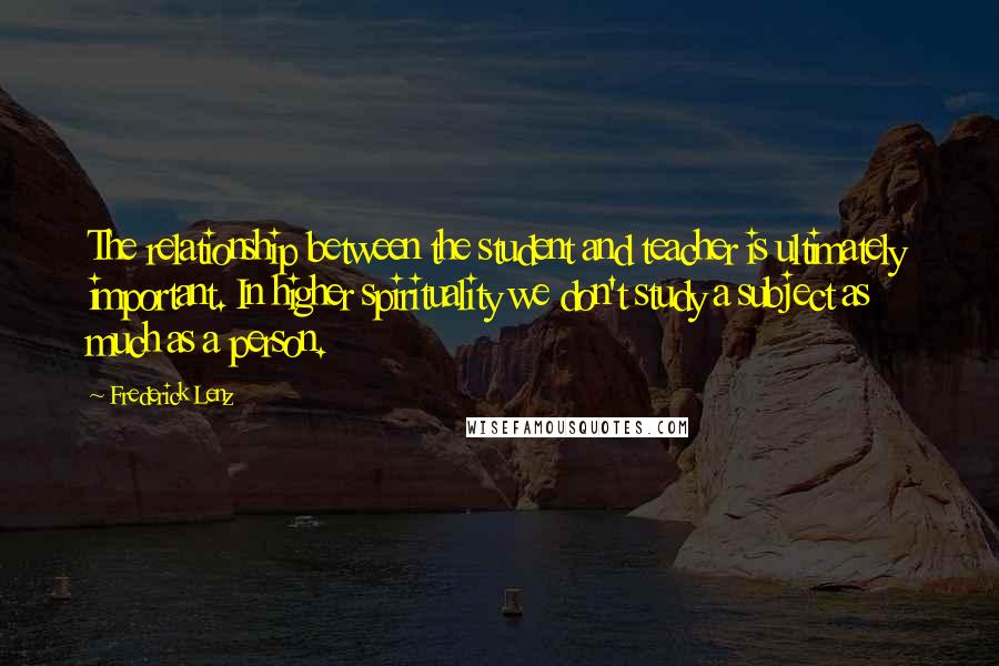 Frederick Lenz Quotes: The relationship between the student and teacher is ultimately important. In higher spirituality we don't study a subject as much as a person.