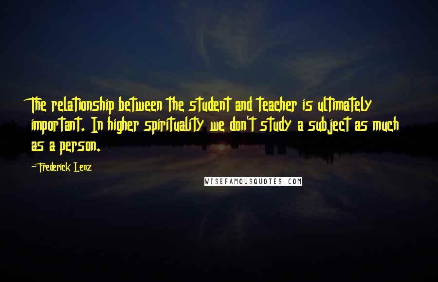 Frederick Lenz Quotes: The relationship between the student and teacher is ultimately important. In higher spirituality we don't study a subject as much as a person.