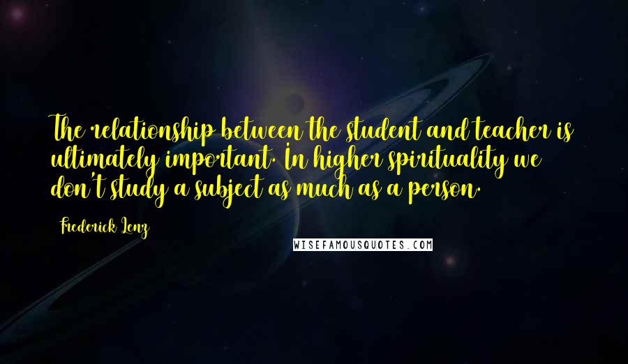 Frederick Lenz Quotes: The relationship between the student and teacher is ultimately important. In higher spirituality we don't study a subject as much as a person.