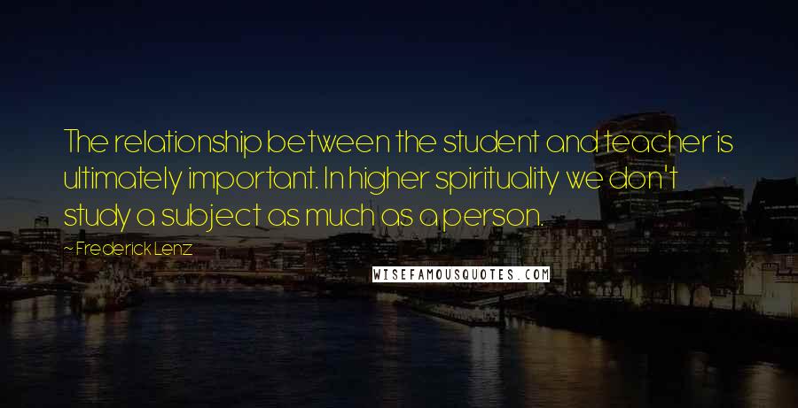 Frederick Lenz Quotes: The relationship between the student and teacher is ultimately important. In higher spirituality we don't study a subject as much as a person.