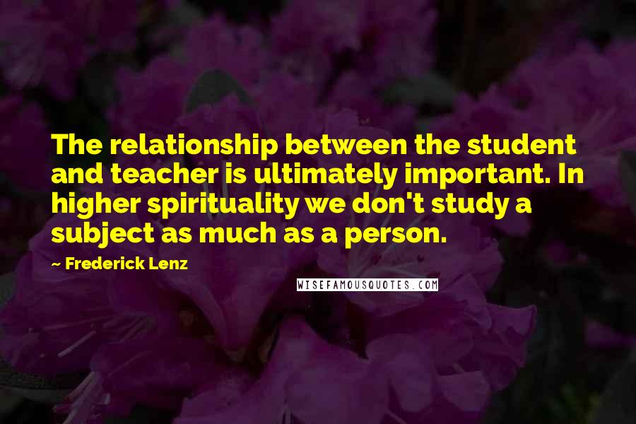 Frederick Lenz Quotes: The relationship between the student and teacher is ultimately important. In higher spirituality we don't study a subject as much as a person.