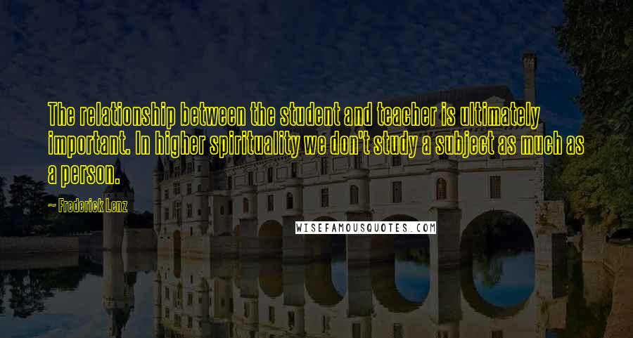 Frederick Lenz Quotes: The relationship between the student and teacher is ultimately important. In higher spirituality we don't study a subject as much as a person.