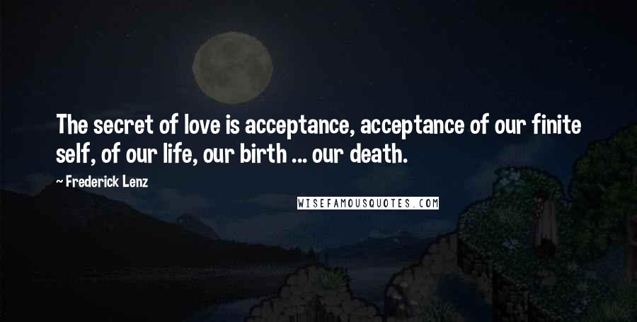 Frederick Lenz Quotes: The secret of love is acceptance, acceptance of our finite self, of our life, our birth ... our death.