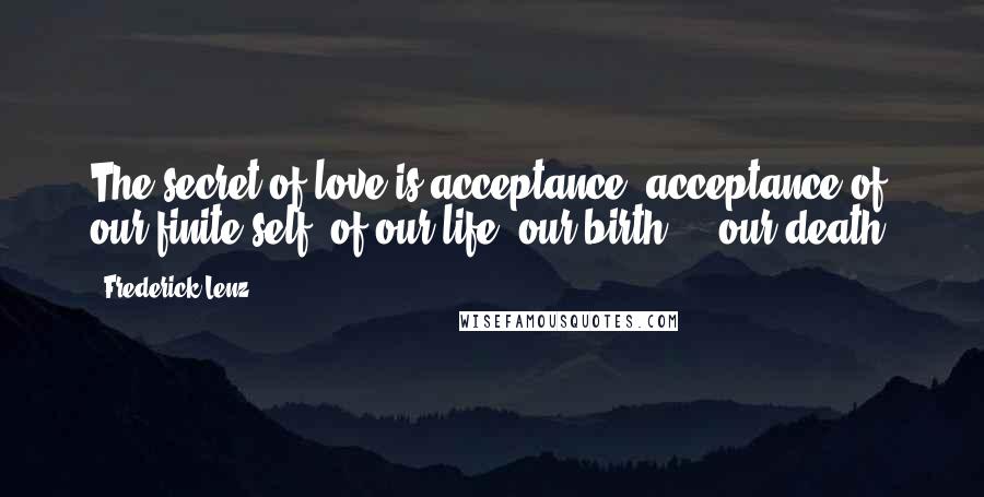 Frederick Lenz Quotes: The secret of love is acceptance, acceptance of our finite self, of our life, our birth ... our death.