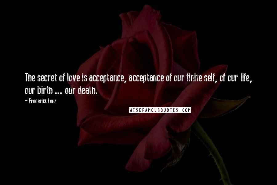 Frederick Lenz Quotes: The secret of love is acceptance, acceptance of our finite self, of our life, our birth ... our death.