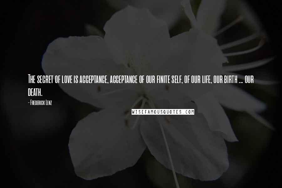 Frederick Lenz Quotes: The secret of love is acceptance, acceptance of our finite self, of our life, our birth ... our death.