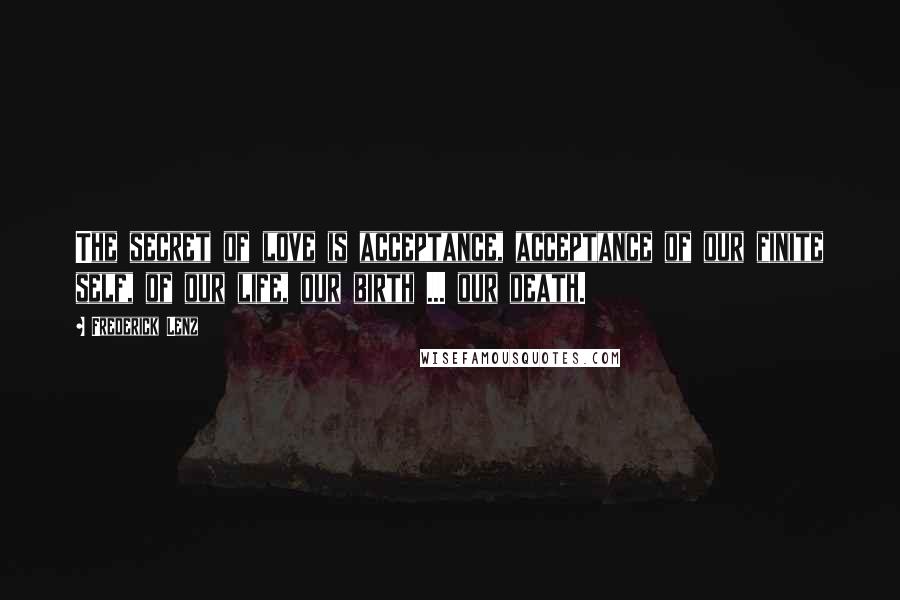 Frederick Lenz Quotes: The secret of love is acceptance, acceptance of our finite self, of our life, our birth ... our death.